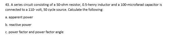 43. A series circuit consisting of a 50-ohm resistor, 0.5-henry inductor and a 100-microfarad capacitor is
connected to a 110- volt, 50 cycle source. Calculate the following:
a. apparent power
b. reactive power
C. power factor and power factor angle
