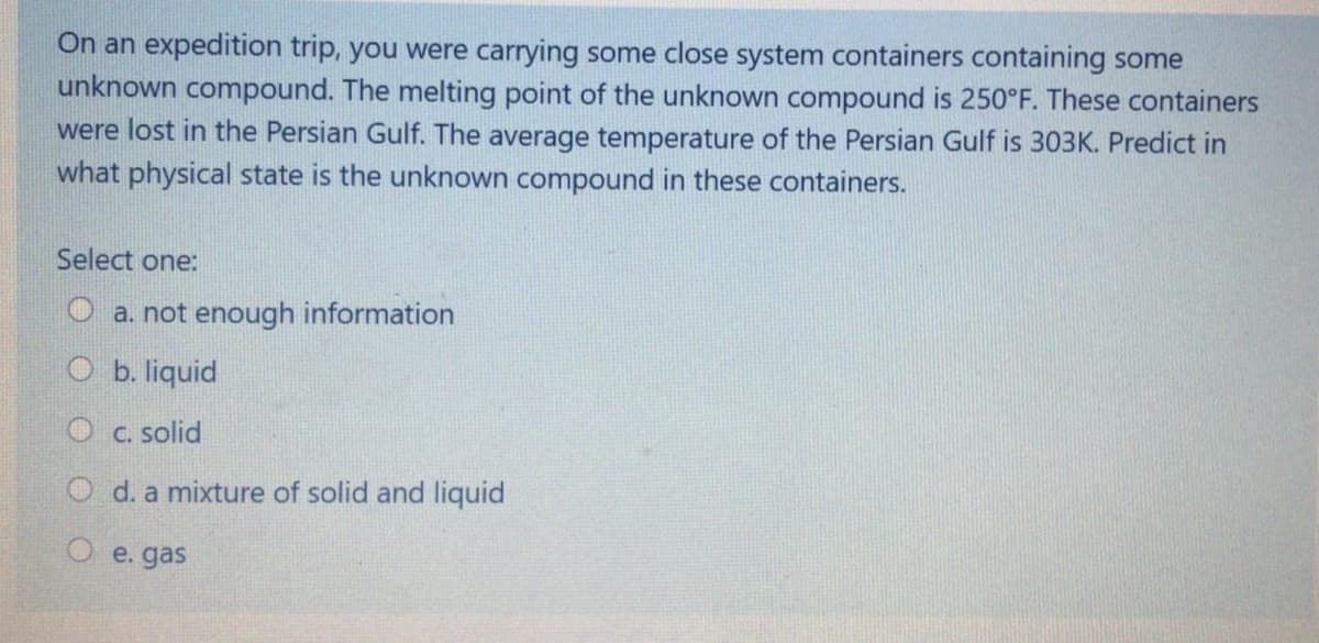 On an expedition trip, you were carrying some close system containers containing some
unknown compound. The melting point of the unknown compound is 250°F. These containers
were lost in the Persian Gulf. The average temperature of the Persian Gulf is 303K. Predict in
what physical state is the unknown compound in these containers.
Select one:
O a. not enough information
O b. liquid
O c. solid
O d. a mixture of solid and liquid
e. gas
