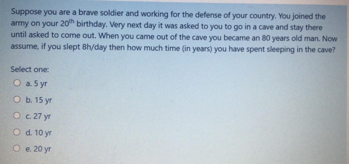 Suppose you are a brave soldier and working for the defense of your country. You joined the
army on your 20th birthday. Very next day it was asked to you to go in a cave and stay there
until asked to come out. When you came out of the cave you became an 80 years old man. Now
assume, if you slept 8h/day then how much time (in years) you have spent sleeping in the cave?
Select one:
О а.5 yr
O b. 15 yr
О с. 27 yr
O d. 10 yr
e. 20 yr
