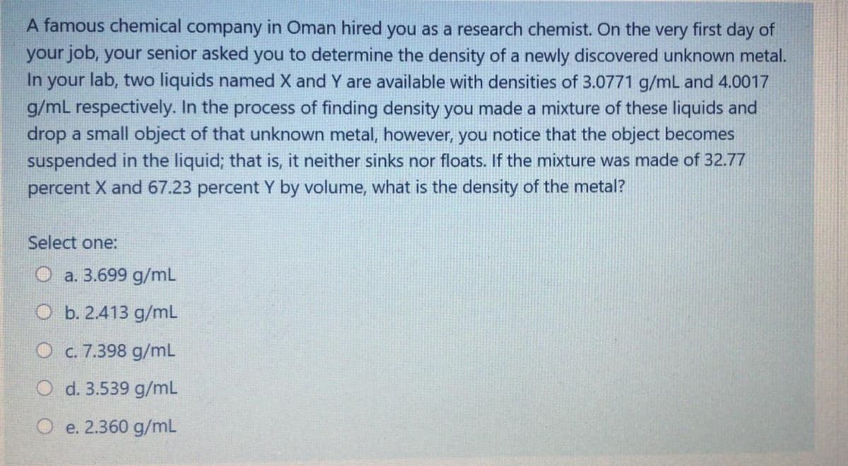 A famous chemical company in Oman hired you as a research chemist. On the very first day of
your job, your senior asked you to determine the density of a newly discovered unknown metal.
In your lab, two liquids named X and Y are available with densities of 3.0771 g/mL and 4.0017
g/mL respectively. In the process of finding density you made a mixture of these liquids and
drop a small object of that unknown metal, however, you notice that the object becomes
suspended in the liquid; that is, it neither sinks nor floats. If the mixture was made of 32.77
percent X and 67.23 percent Y by volume, what is the density of the metal?
Select one:
O a. 3.699 g/mL
O b. 2.413 g/mL
O c. 7.398 g/mL
O d. 3.539 g/mL
O e. 2.360 g/mL
