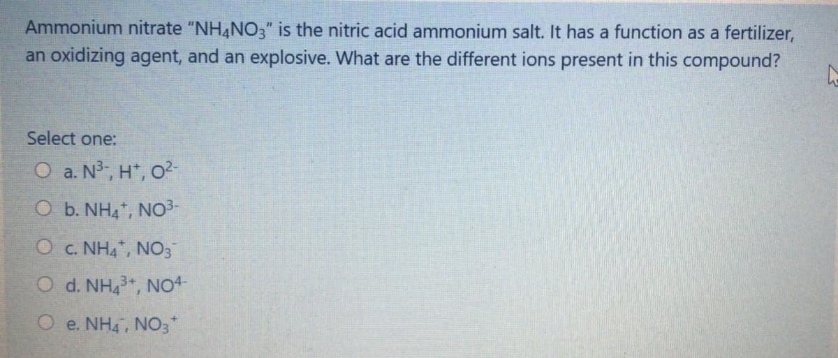 Ammonium nitrate "NH4NO3" is the nitric acid ammonium salt. It has a function as a fertilizer,
an oxidizing agent, and an explosive. What are the different ions present in this compound?
Select one:
O a. N³, H*, o
O b. NH4", NO3-
O c. NH4, NO3
d. NH,, NO4
O e. NH4, NO3*
