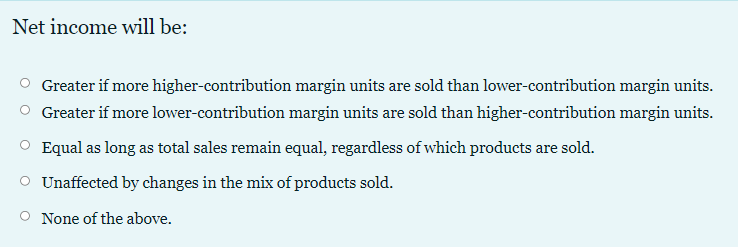 Net income will be:
Greater if more higher-contribution margin units are sold than lower-contribution margin units.
Greater if more lower-contribution margin units are sold than higher-contribution margin units.
Equal as long as total sales remain equal, regardless of which products are sold.
O Unaffected by changes in the mix of products sold.
None of the above.
