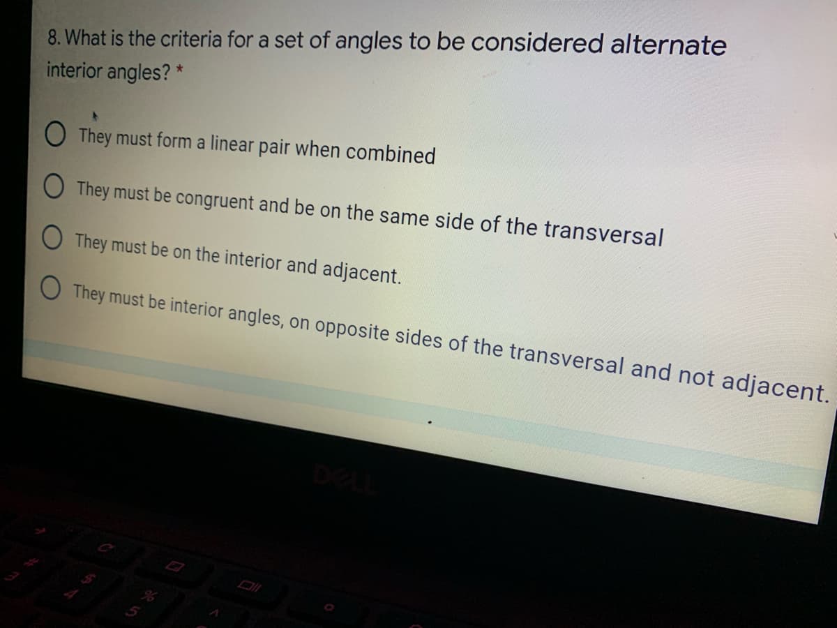 8. What is the criteria for a set of angles to be considered alternate
interior angles? *
O They must form a linear pair when combined
O They must be congruent and be on the same side of the transversal
They must be on the interior and adjacent.
O They must be interior angles, on opposite sides of the transversal and not adjacent.
