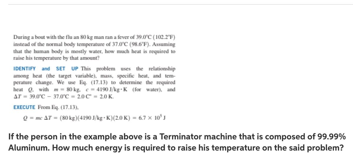 During a bout with the flu an 80 kg man ran a fever of 39.0C (102.2°F)
instead of the normal body temperature of 37.0°C (98.6°F). Assuming
that the human body is mostly water, how much heat is required to
raise his temperature by that amount?
the relationship
IDENTIFY and SET UP This problem uses
among heat (the target variable), mass, specific heat, and tem-
perature change. We use Eq. (17.13) to determine the required
heat Q. with m = 80 kg. c = 4190 J/kg · K (for water), and
AT = 39.0°C - 37.0°C = 2.0C = 2.0 K.
%3D
EXECUTE From Eq. (17.13),
Q = mc AT = (80 kg)(4190 J/kg · K)(2.0 K) = 6.7 × 10°J
If the person in the example above is a Terminator machine that is composed of 99.99%
Aluminum. How much energy is required to raise his temperature on the said problem?
