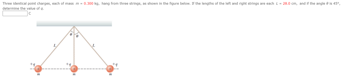 Three identical point charges, each of mass m = 0.300 kg, hang from three strings, as shown in the figure below. If the lengths of the left and right strings are each L = 28.0 cm, and if the angle 0 is 45°,
determine the value of q.
L
L
+q
+q
+9
+
m
