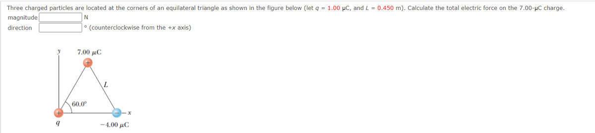 Three charged particles are located at the corners of an equilateral triangle as shown in the figure below (let q = 1.00 µC, and L = 0.450 m). Calculate the total electric force on the 7.00-µC charge.
magnitude
N
direction
° (counterclockwise from the +x axis)
y
7.00 µC
L
60.0°
-4.00 μC
