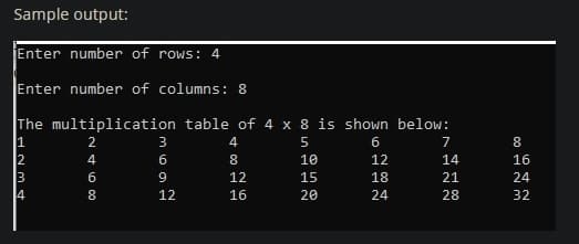 Sample output:
Enter number of rows: 4
Enter number of columns: 8
The multiplication table of 4 x 8 is shown below:
1
12
13
14
2
31
4.
5
6
4
10
12
14
16
6
9
12
15
18
21
24
8.
12
16
20
24
28
32
