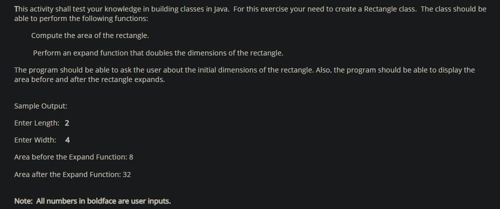 This activity shall test your knowledge in building classes in Java. For this exercise your need to create a Rectangle class. The class should be
able to perform the following functions:
Compute the area of the rectangle.
Perform an expand function that doubles the dimensions of the rectangle.
The program should be able to ask the user about the initial dimensions of the rectangle. Also, the program should be able to display the
area before and after the rectangle expands.
Sample Output:
Enter Length: 2
Enter Width: 4
Area before the Expand Function: 8
Area after the Expand Function: 32
Note: All numbers in boldface are user inputs.

