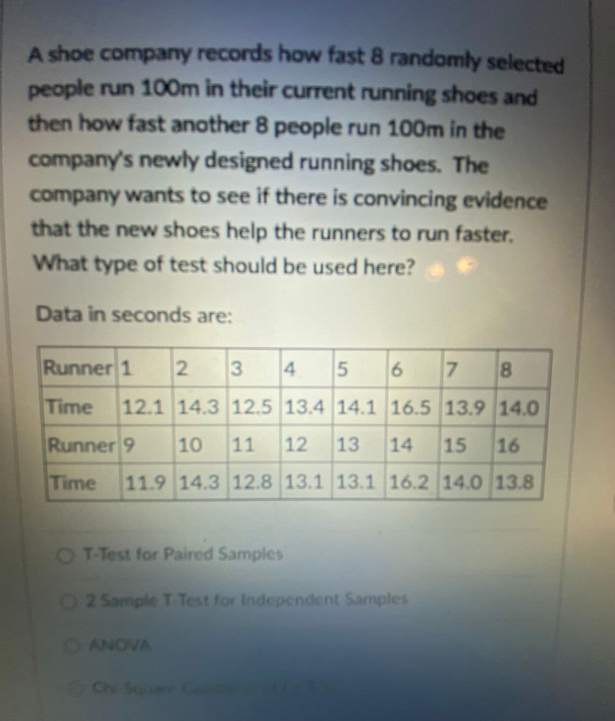 A shoe company records how fast 8 randomly selected
people run 100m in their current running shoes and
then how fast another 8 people run 100m in the
company's newly designed running shoes. The
company wants to see if there is convincing evidence
that the neww shoes help the runners to run faster.
What type of test should be used here?
Data in seconds are:
Runner 1
2 3
4.
7.
8
Time
12.1 14.3 12.5 13.4 14.1 16.5 13.9 14.0
Runner 9
10
11
12
13
14
15 16
Time
11.9 14.3 12.8 13.1 13.1 16.2 14.0 13.8
OT-Test for Paired Samples
O2 Sample T Test for Independent Samples
OANOVA
Ch Su
are Cand
5.
