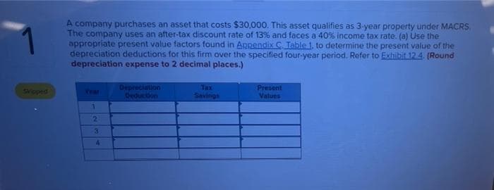 A company purchases an asset that costs $30,000. This asset qualifies as 3-year property under MACRS
The company uses an after-tax discount rate of 13% and faces a 40% income tax rate, (a) Use the
appropriate present value factors found in Appendix C. Table 1, to determine the present value of the
depreciation deductions for this firm over the specified four-year period. Refer to Exhibit.12.4. (Round
depreciation expense to 2 decimal places.)
Depreciation
Deduction
Tax
Present
Values
Sipped
Vear
Savings
21
3.
4
