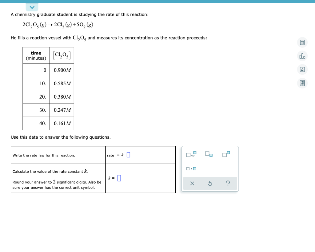 A chemistry graduate student is studying the rate of this reaction:
2C1,0, (8) → 2C1, (g)+50, (g)
He fills a reaction vessel with Cl,0, and measures its concentration as the reaction proceeds:
time
[C1,0,]
alo
(minutes)
0.900M
10.
0.585 M
20.
0.380M
30.
0.247M
40.
0.161M
Use this data to answer the following questions.
Write the rate law for this reaction.
rate = k
Calculate the value of the rate constant k.
k = |
Round your answer to 2 significant digits. Also be
?
sure your answer has the correct unit symbol.
