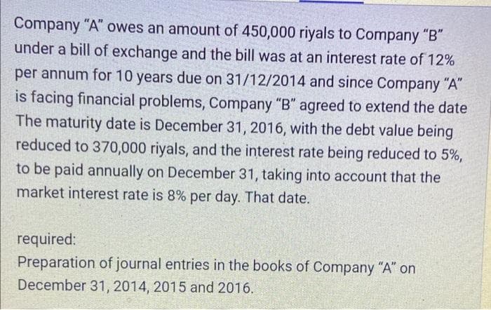 Company "A" owes an amount of 450,000 riyals to Company "B"
under a bill of exchange and the bill was at an interest rate of 12%
per annum for 10 years due on 31/12/2014 and since Company "A"
is facing financial problems, Company "B" agreed to extend the date
The maturity date is December 31, 2016, with the debt value being
reduced to 370,000 riyals, and the interest rate being reduced to 5%,
to be paid annually on December 31, taking into account that the
market interest rate is 8% per day. That date.
required:
Preparation of journal entries in the books of Company "A" on
December 31, 2014, 2015 and 2016.
