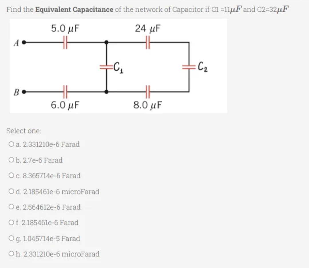 Find the Equivalent Capacitance of the network of Capacitor if C1 =11μF and C2=32μF
5.0 μF
24 μF
A.
B
6.0 μF
Select one:
O a. 2.331210e-6 Farad
Ob. 2.7e-6 Farad
O c. 8.365714e-6 Farad
O d. 2.185461e-6 microFarad
O e. 2.564612e-6 Farad
Of. 2.185461e-6 Farad
Og. 1.045714e-5 Farad
Oh. 2.331210e-6 microFarad
=C₁
8.0 μF
:C₂