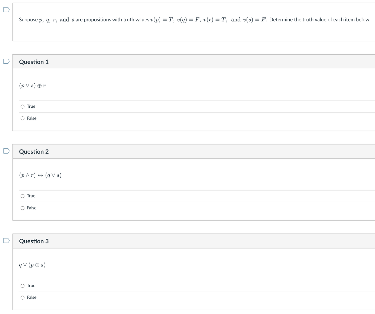 Suppose p, q, r, and s are propositions with truth values v(p) = T, v(q) = F, v(r) = T, and v(s)
Question 1
(pVs) Or
True
O False
Question 2
(p^r) → (qVs)
True
False
Question 3
qV (ps)
O True
O False
-
F. Determine the truth value of each item below.