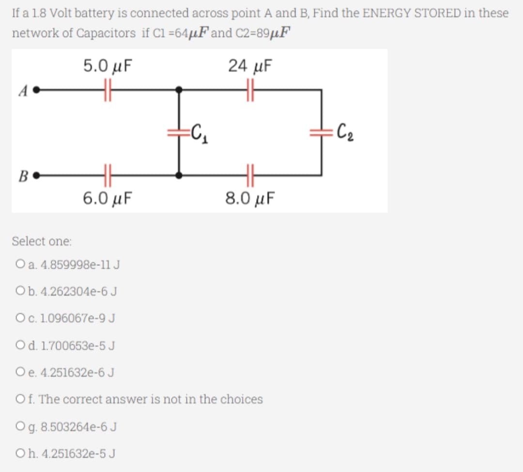 If a 1.8 Volt battery is connected across point A and B, Find the ENERGY STORED in these
network of Capacitors if C1 =64μF and C2-89μF
5.0 μF
24 μF
B
6.0 μF
=C₂₁
8.0 μF
Select one:
O a. 4.859998e-11 J
O b. 4.262304e-6 J
O c. 1.096067e-9 J
O d. 1.700653e-5 J
O e. 4.251632e-6 J
Of. The correct answer is not in the choices
O g. 8.503264e-6 J
Oh. 4.251632e-5 J
:C₂