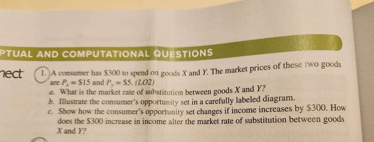 PTUAL AND COMPUTATIONAL
QUESTIONS
nect
1
1. A consumer has $300 to spend on goods X and Y. The market prices of these two goods
are P,= $15 and P, = $5. (L02)
a. What is the market rate of substitution between goods X and Y?
b. Illustrate the consumer's opportunity set in a carefully labeled diagram.
c. Show how the consumer's opportunity set changes if income increases by $300. How
does the $300 increase in income alter the market rate of substitution between goods
X and Y?