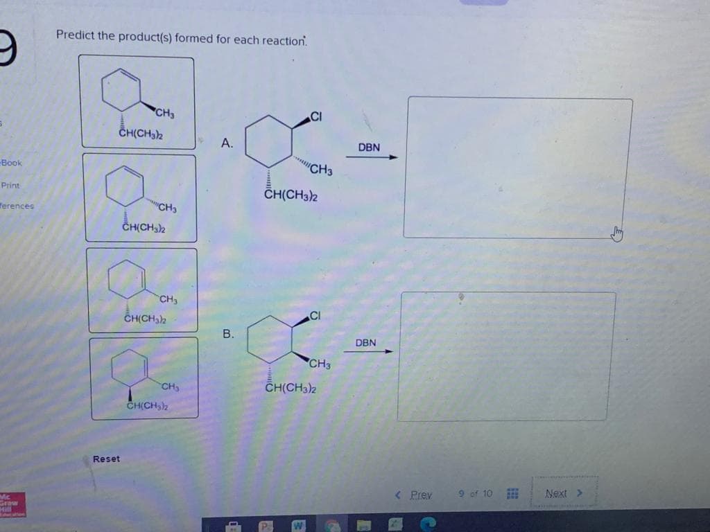 Predict the product(s) formed for each reaction.
CH3
CI
CH(CH32
A.
DBN
Book
Print
CH(CH32
Terences
"CH3
CHỊCH)2
CH3
CI
CH(CH32
В.
DBN
CH3
CH,
CH(CH3)2
CH(CH,)2
Reset
< Prev
9 of 10 E
Next >
Graw
B.
