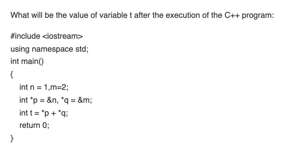 What will be the value of variable t after the execution of the C++ program:
#include <iostream>
using namespace std;
int main()
{
int n = 1,m=2;
%3D
int *p = &n, *q = &m;
int t = *p + *q;
%3D
return 0;
}
