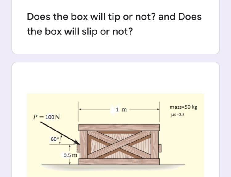 Does the box will tip or not? and Does
the box will slip or not?
1 m
mass=50 kg
P = 100N
us=0.3
60°
0.5 m
