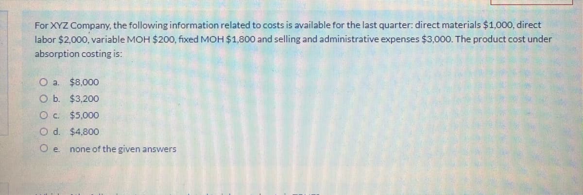 For XYZ Company, the following information related to costs is available for the last quarter: direct materials $1,000, direct
labor $2,000, variable MOH $200, fixed MOH$1,800 and selling and administrative expenses $3,000. The product cost under
absorption costing is:
Oa.
$8,000
O b. $3,200
O c $5,000
O d. $4,800
O e.
none of the given answers
