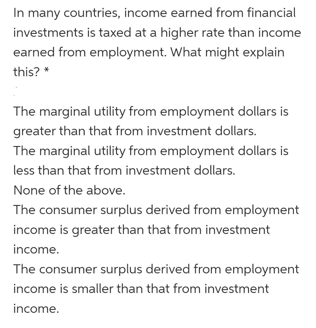 In many countries, income earned from financial
investments is taxed at a higher rate than income
earned from employment. What might explain
this? *
The marginal utility from employment dollars is
greater than that from investment dollars.
The marginal utility from employment dollars is
less than that from investment dollars.
None of the above.
The consumer surplus derived from employment
income is greater than that from investment
income.
The consumer surplus derived from employment
income is smaller than that from investment
income.
