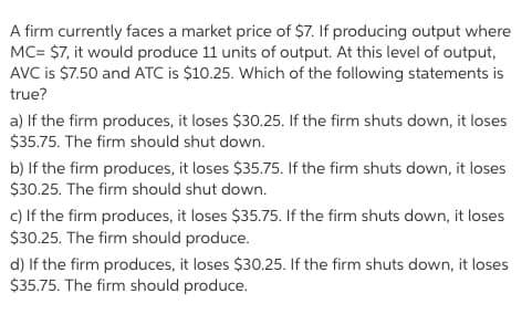 A firm currently faces a market price of $7. If producing output where
MC= $7, it would produce 11 units of output. At this level of output,
AVC is $7.50 and ATC is $10.25. Which of the following statements is
true?
a) If the firm produces, it loses $30.25. If the firm shuts down, it loses
$35.75. The firm should shut down.
b) If the firm produces, it loses $35.75. If the firm shuts down, it loses
$30.25. The firm should shut down.
c) If the firm produces, it loses $35.75. If the firm shuts down, it loses
$30.25. The firm should produce.
d) If the firm produces, it loses $30.25. If the firm shuts down, it loses
$35.75. The firm should produce.
