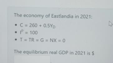 The economy of Eastlandia in 2021:
• C = 260 + 0.5YD
• P = 100
%3D
• T = TR = G = NX = 0
%3D
The equilibrium real GDP in 2021 is $
