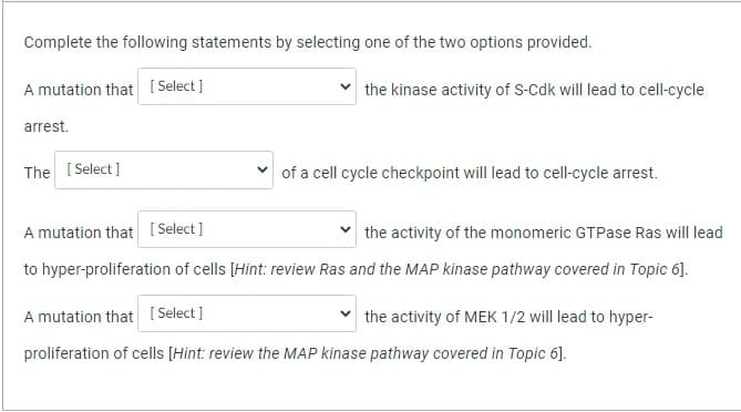 Complete the following statements by selecting one of the two options provided.
A mutation that [Select]
arrest.
The [Select]
the kinase activity of S-Cdk will lead to cell-cycle
of a cell cycle checkpoint will lead to cell-cycle arrest.
A mutation that [Select]
the activity of the monomeric GTPase Ras will lead
to hyper-proliferation of cells [Hint: review Ras and the MAP kinase pathway covered in Topic 6].
A mutation that [Select]
proliferation of cells [Hint: review the MAP kinase pathway covered in Topic 6].
the activity of MEK 1/2 will lead to hyper-