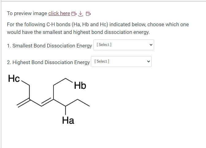 To preview image click here
For the following C-H bonds (Ha, Hb and Hc) indicated below, choose which one
would have the smallest and highest bond dissociation energy.
1. Smallest Bond Dissociation Energy [Select]
2. Highest Bond Dissociation Energy [Select]
Hc
Hb
Ha