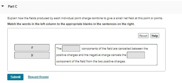 Part C
Explain how the fields produced by each individual point charge combine to give a small net field at this point or points.
Match the words in the left column to the appropriate blanks in the sentences on the right.
Submit
I
Y
Request Answer
Reset Help
The
components of the field are cancelled between the
positive charges and the negative charge cancels the
component of the field from the two positive charges.