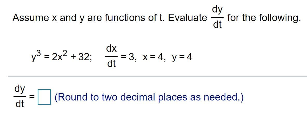 dy
for the following.
dt
Assume x and y are functions of t. Evaluate
dx
y³ = 2x2 + 32;
%3D 3, х%3D4, у%3 4
dt
dy
(Round to two decimal places as needed.)
dt
