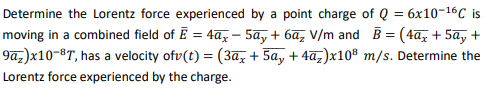 Determine the Lorentz force experienced by a point charge of Q = 6x10-16C is
moving in a combined field of Ē = 4a – 5a, + 6ã, V/m and B = (4ãz + 5a, +
9az)x10-8T, has a velocity ofv(t) = (3az + 5a, + 4a,)x10® m/s. Determine the
Lorentz force experienced by the charge.
