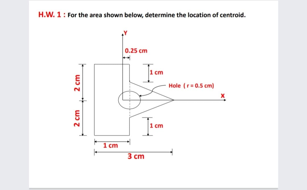 H.W. 1: For the area shown below, determine the location of centroid.
0.25 cm
|1 cm
Hole (r = 0.5 cm)
1 cm
1 cm
3 сm
2 cm
