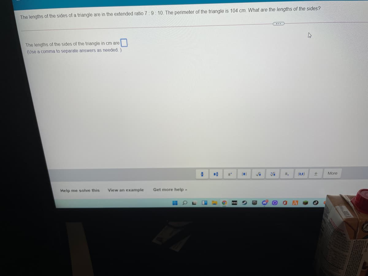 The lengths of the sides of a triangle are in the extended ratio 7:9 : 10. The perimeter of the triangle is 104 cm. What are the lengths of the sides?
The lengths of the sides of the triangle in cm are
(Use a comma to separate answers as needed.)
()
More
Help me solve this
View an example
Get more help -
