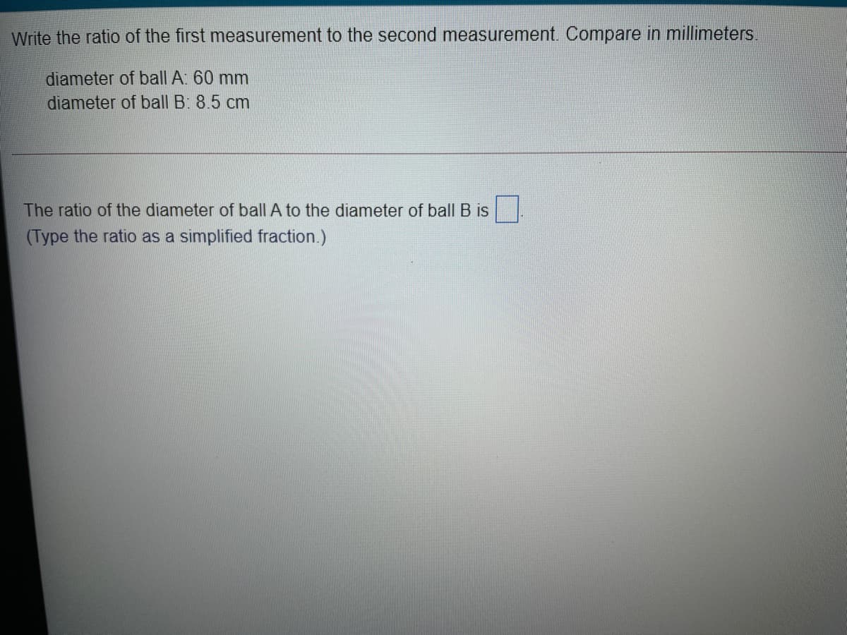 Write the ratio of the first measurement to the second measurement. Compare in millimeters.
diameter of ball A: 60 mm
diameter of ball B: 8.5 cm
The ratio of the diameter of ball A to the diameter of ball B is
(Type the ratio as a simplified fraction.)
