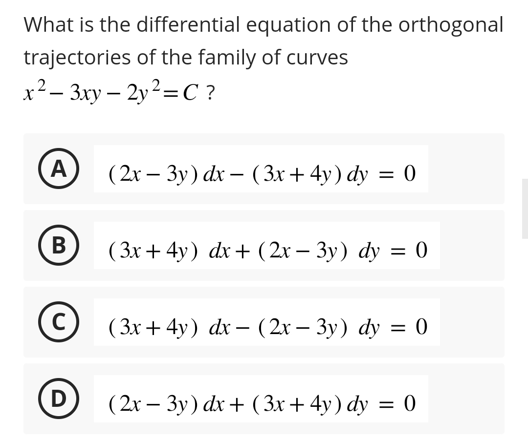 What is the differential equation of the orthogonal
trajectories of the family of curves
x²-3xy - 2y²=C?
A
B
C
D
(2x - 3y) dx - (3x+4y) dy = 0
(3x+4y) dx + (2x - 3y) dy
= 0
(3x+4y) dx - (2x − 3y) dy = 0
(2x - 3y) dx + (3x+4y) dy = 0