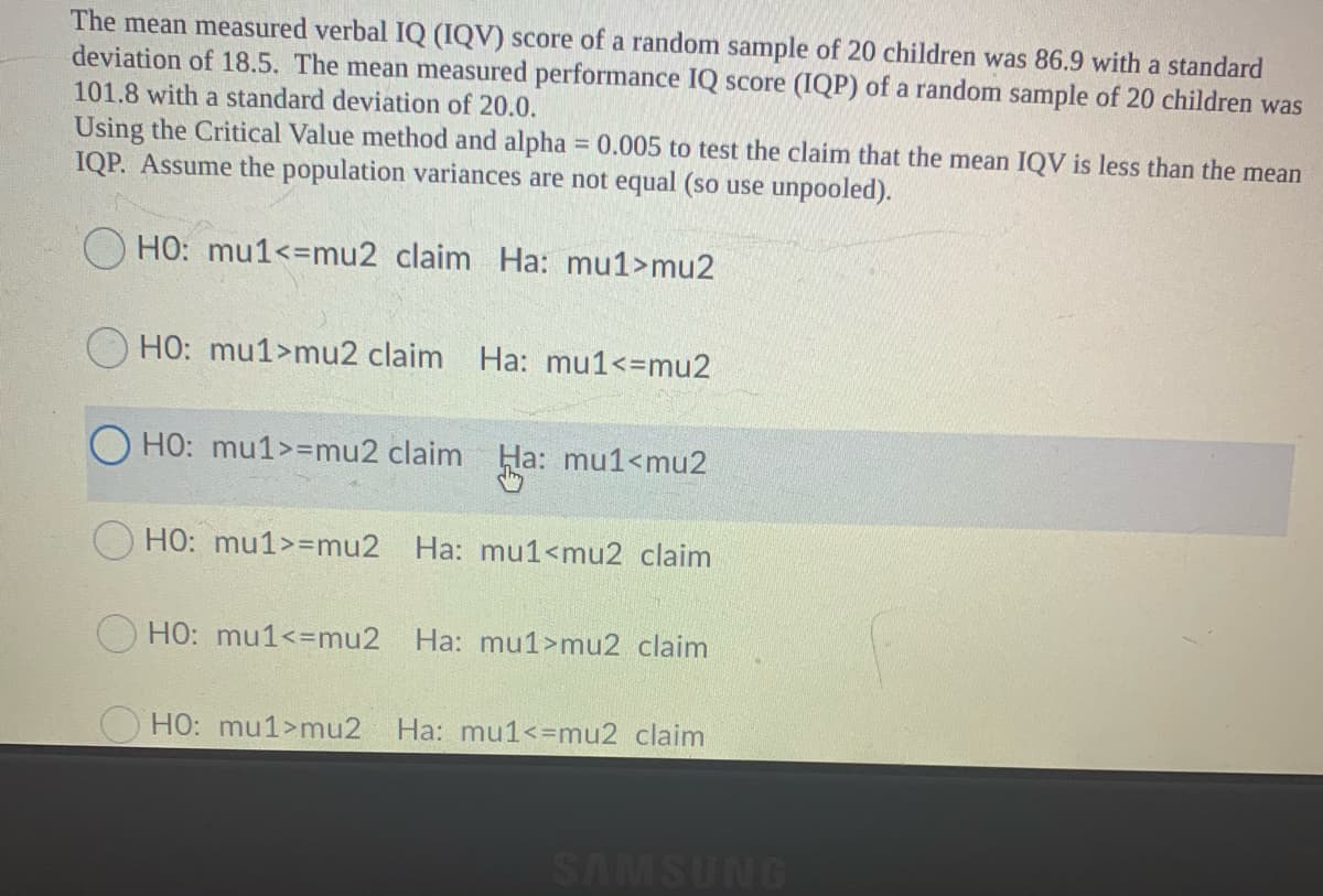 The mean measured verbal IQ (IQV) score of a random sample of 20 children was 86.9 with a standard
deviation of 18.5. The mean measured performance IQ score (IQP) of a random sample of 20 children was
101.8 with a standard deviation of 20.0.
Using the Critical Value method and alpha 0.005 to test the claim that the mean IQV is less than the mean
IQP. Assume the population variances are not equal (so use unpooled).
HO: mu1<=mu2 claim Ha: mu1>mu2
HO: mu1>mu2 claim Ha: mu1<=mu2
HO: mu1>=mu2 claim Ha: mu1<mu2
HO: mu1>=mu2 Ha: mu1<mu2 claim
OHO: mu1<=mu2 Ha: mu1>mu2 claim
O HO: mu1>mu2
Ha: mu1<=mu2 claim
SAMSUNG
