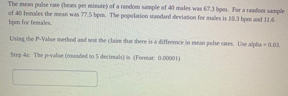 The mean pulse rate (beats per minute) of a random sample of 40 males was 67.3 bpm. For a random sample
of 40 females the mean was 77.5 bpm. The population standard deviation for males is 10.3 bpm and 11.6
bpm for females.
Using the P-Value method and test the claim that there is a difference in mean pulse rates. Use alpha = 0.03.
Step 4a: The p-value (rounded to 5 decimals) is (Format: 0.00001)
