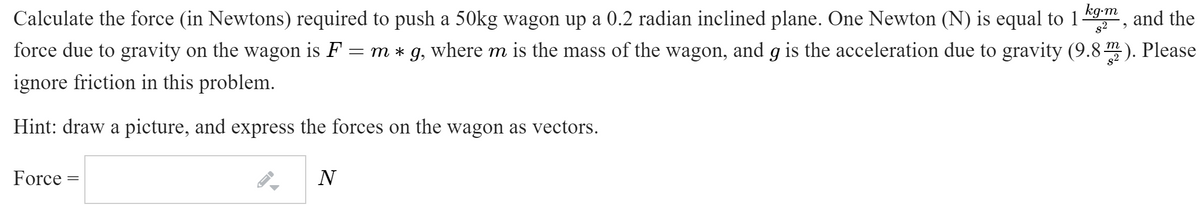 Calculate the force (in Newtons) required to push a 50kg wagon up a 0.2 radian inclined plane. One Newton (N) is equal to 1
kg-m
and the
g2
force due to gravity on the wagon is F = m * g, where m is the mass of the wagon, and g is the acceleration due to gravity (9.8 ). Please
ignore friction in this problem.
Hint: draw a picture, and express the forces on the wagon as vectors.
Force
N
