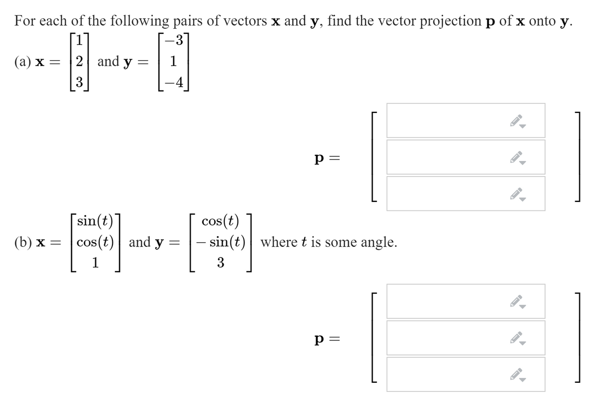 For each of the following pairs of vectors x and y, find the vector projection p of x onto y.
(а) х —
2 and y
3
p =
[sin(t)]
cos(t) and y
cos(t)
- sin(t)| where t is some angle.
(b) х —
3
p =
