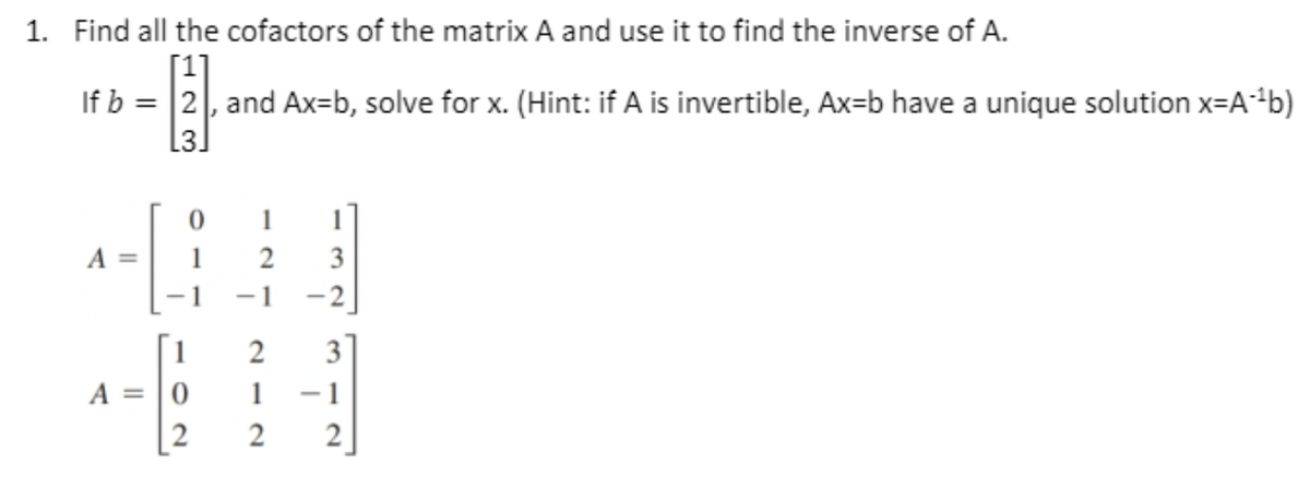 1. Find all the cofactors of the matrix A and use it to find the inverse of A.
[1]
If b = |2|, and Ax=b, solve for x. (Hint: if A is invertible, Ax=b have a unique solution x=A*b)
L3]
1
1
A =
1
2
3
-1
-1
-2
2
3
A = |0
1
[2
2
2
