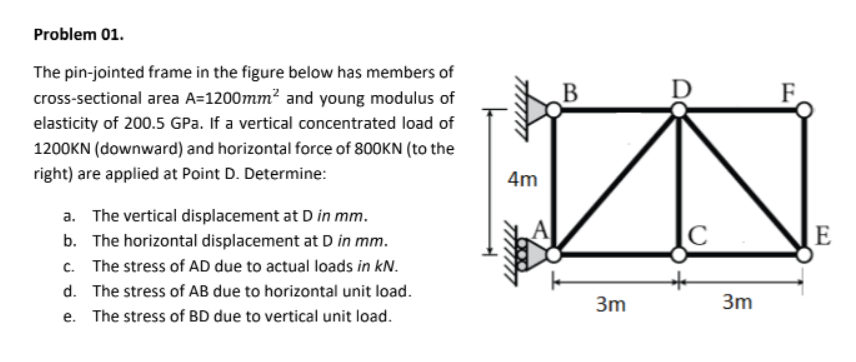 Problem 01.
The pin-jointed frame in the figure below has members of
cross-sectional area A=1200mm² and young modulus of
elasticity of 200.5 GPa. If a vertical concentrated load of
1200KN (downward) and horizontal force of 800KN (to the
right) are applied at Point D. Determine:
a. The vertical displacement at D in mm.
b. The horizontal displacement at D in mm.
C. The stress of AD due to actual loads in kN.
d. The stress of AB due to horizontal unit load.
e. The stress of BD due to vertical unit load.
4m
B
3m
D
C
3m
E