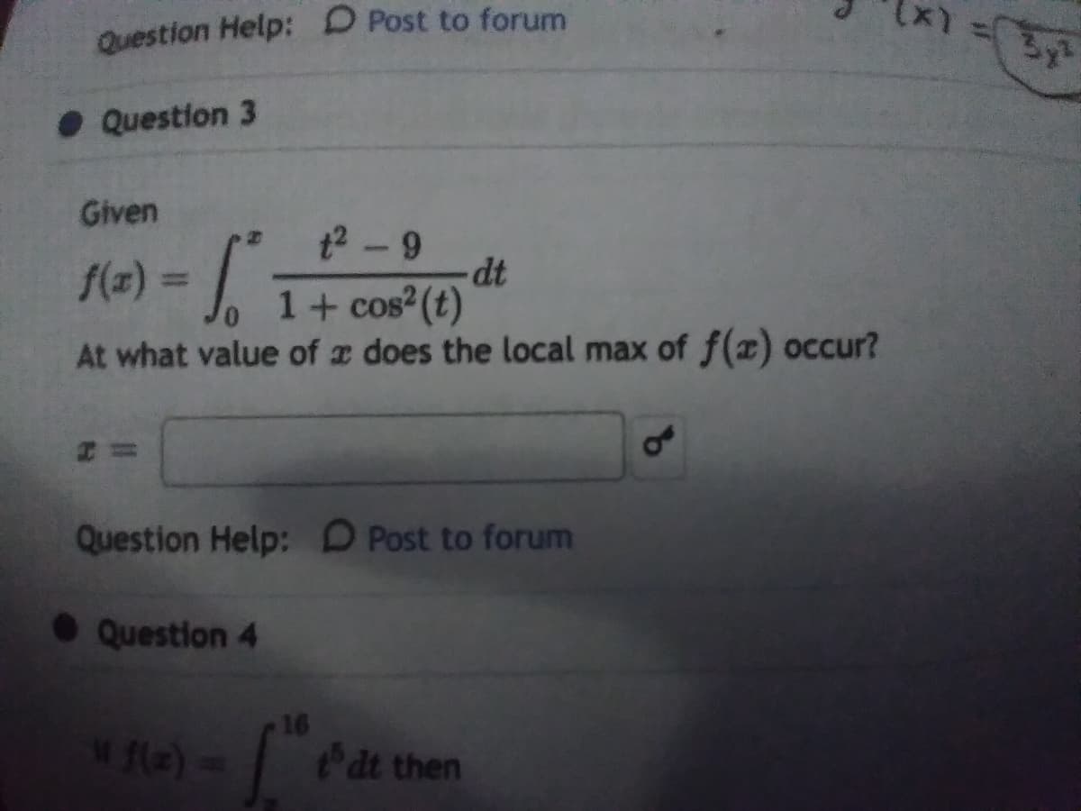 Question Help: D Post to forum
• Question 3
Given
t2-9
dt
1+ cos (t)
At what value of a does the local max of f(2) occur?
f(z) 3D
= |
Question Help: D Post to forum
• Question 4
16
w fle)=
Pat then
