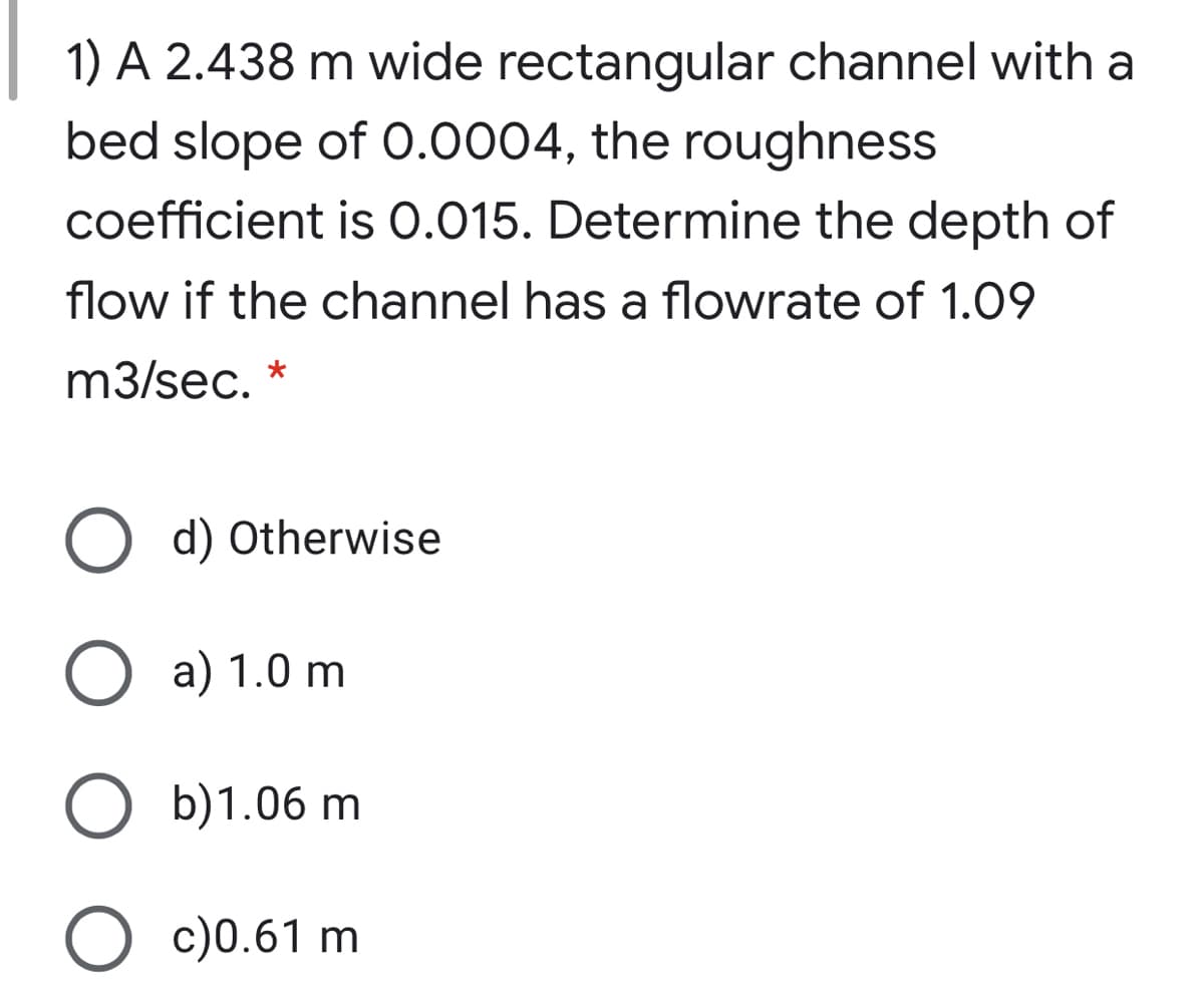 1) A 2.438 m wide rectangular channel with a
bed slope of 0.0004, the roughness
coefficient is 0.015. Determine the depth of
flow if the channel has a flowrate of 1.09
m3/sec.
*
O d) Otherwise
О a) 1.0 m
b)1.06 m
O c)0.61 m
