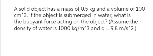 A solid object has a mass of 0.5 kg and a volume of 100
cm^3. If the object is submerged in water, what is
the buoyant force acting on the object? (Assume the
density of water is 1000 kg/m^3 and g = 9.8 m/s^2.)