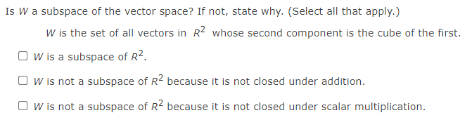 Is W a subspace of the vector space? If not, state why. (Select all that apply.)
W is the set of all vectors in R2 whose second component is the cube of the first.
O w is a subspace of R2.
O w is not a subspace of R2 because it is not closed under addition.
O w is not a subspace of R2 because it is not closed under scalar multiplication.

