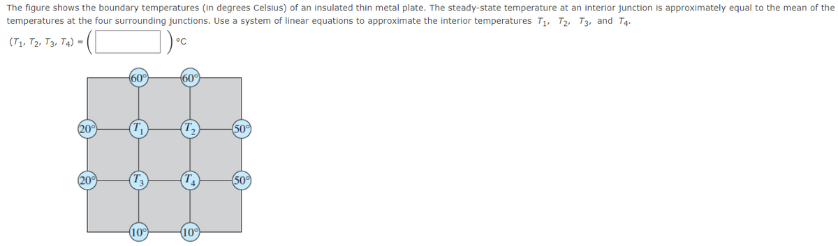 The figure shows the boundary temperatures (in degrees Celsius) of an insulated thin metal plate. The steady-state temperature at an interior junction is approximately equal to the mean of the
temperatures at the four surrounding junctions. Use a system of linear equations to approximate the interior temperatures T1, T2, T3, and T4.
(T1, T2, T3, T4) =
°C
60°
60°
20°
500
(20
50
