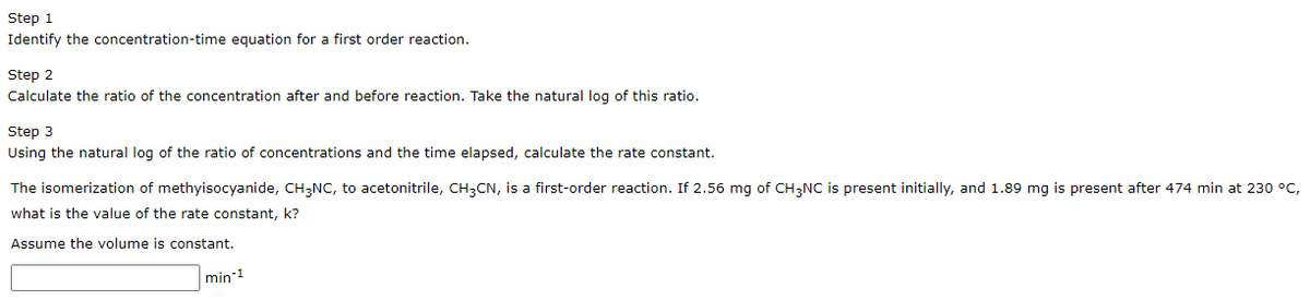 Step 1
Identify the concentration-time equation for a first order reaction.
Step 2
Calculate the ratio of the concentration after and before reaction. Take the natural log of this ratio.
Step 3
Using the natural log of the ratio of concentrations and the time elapsed, calculate the rate constant.
The isomerization of methyisocyanide, CH3NC, to acetonitrile, CH3CN, is a first-order reaction. If 2.56 mg of CH3NC is present initially, and 1.89 mg is present after 474 min at 230 °C,
what is the value of the rate constant, k?
Assume the volume is constant.
min-1
