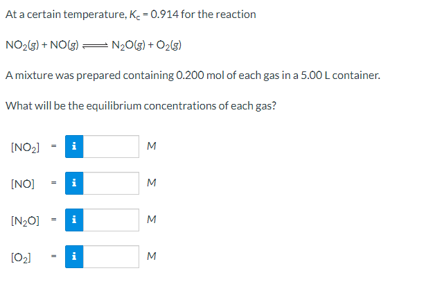 At a certain temperature, K. = 0.914 for the reaction
NO2(3) + NO(g):
N20(g) + O2(g)
Amixture was prepared containing 0.200 mol of each gas in a 5.00 L container.
What will be the equilibrium concentrations of each gas?
[NO2]
i
M
[NO]
i
M
[N2O]
i
M
[02]
i
M
