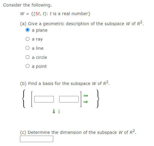 Consider the following.
W = {(5t, t): t is a real number}
(a) Give a geometric description of the subspace W of R2.
a plane
O a ray
O a line
a circle
O a point
(b) Find a basis for the subspace W of R2.
{
(c) Determine the dimension of the subspace W of R2.
